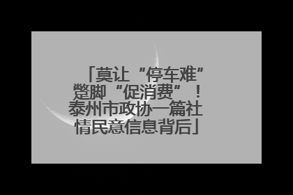 莫让“停车难”蹩脚“促消费”！泰州市政协一篇社情民意信息背后