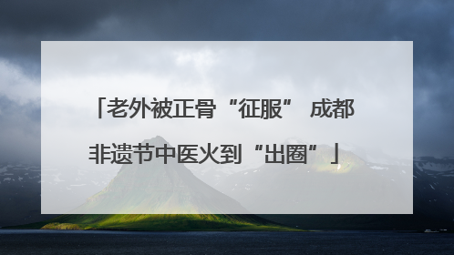 老外被正骨“征服” 成都非遗节中医火到“出圈”