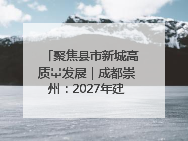 聚焦县市新城高质量发展｜成都崇州：2027年建成千亿经开区、2029年GDP突破750亿元