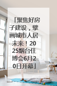 聚焦好房子建设，擘画城市人居未来！2025烟台住博会6月20日开幕