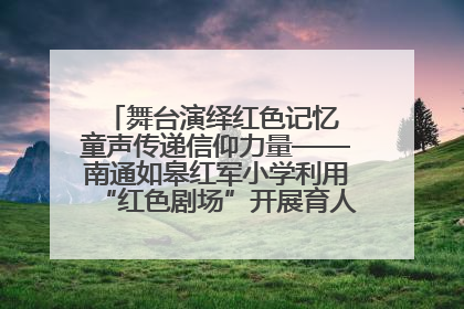 舞台演绎红色记忆 童声传递信仰力量——南通如皋红军小学利用“红色剧场”开展育人实践活动纪实