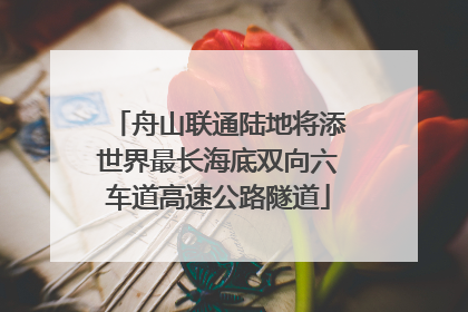 舟山联通陆地将添世界最长海底双向六车道高速公路隧道