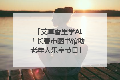 艾草香里学AI！长春市图书馆助老年人乐享节日