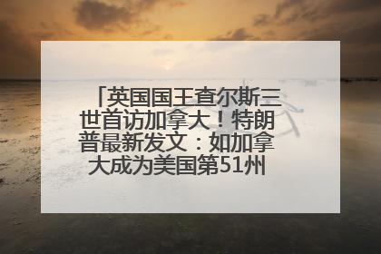英国国王查尔斯三世首访加拿大！特朗普最新发文：如加拿大成为美国第51州可免费用“金穹”