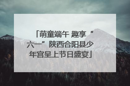 萌童端午 趣享“六一”陕西合阳县少年宫呈上节日盛宴