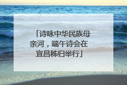 诗咏中华民族母亲河，端午诗会在宜昌秭归举行