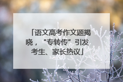 语文高考作文题揭晓，“专转传”引发考生、家长热议