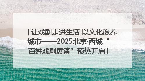 让戏剧走进生活 以文化滋养城市——2025北京·西城“百姓戏剧展演”预热开启