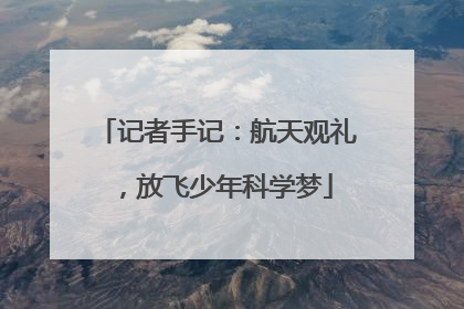 记者手记：航天观礼，放飞少年科学梦