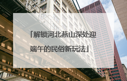 解锁河北燕山深处迎端午的民俗新玩法