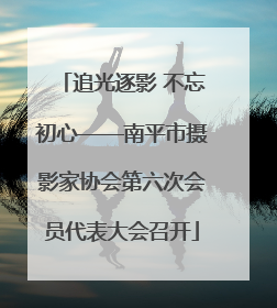 追光逐影 不忘初心——南平市摄影家协会第六次会员代表大会召开