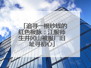 追寻一根纱线的红色根脉：江服师生井冈山被服厂旧址寻初心