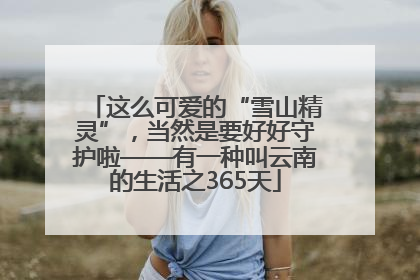 这么可爱的“雪山精灵”，当然是要好好守护啦——有一种叫云南的生活之365天