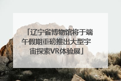 辽宁省博物馆将于端午假期重磅推出大型宇宙探索VR体验展