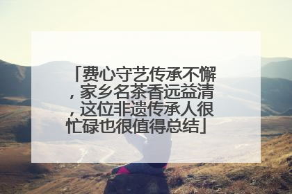 费心守艺传承不懈，家乡名茶香远益清，这位非遗传承人很忙碌也很值得总结