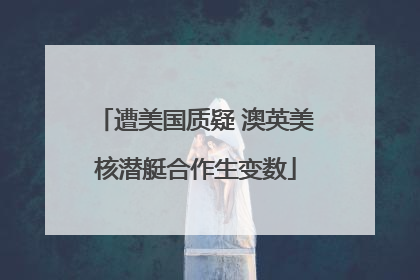 遭美国质疑 澳英美核潜艇合作生变数