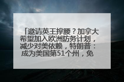 邀请英王撑腰？加拿大希望加入欧洲防务计划，减少对美依赖，特朗普：成为美国第51个州，免费用“金穹”