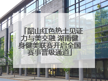 韶山红色热土见证力与美交融 湖南健身健美联赛开启全国赛事晋级通道