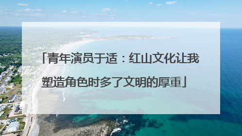 青年演员于适：红山文化让我塑造角色时多了文明的厚重