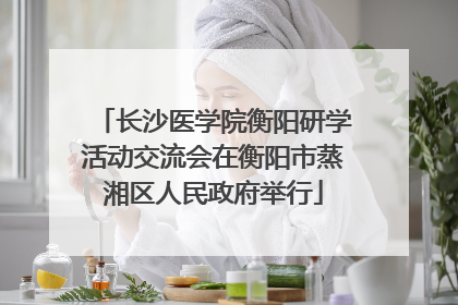 长沙医学院衡阳研学活动交流会在衡阳市蒸湘区人民政府举行