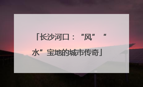 长沙河口：“风”“水”宝地的城市传奇