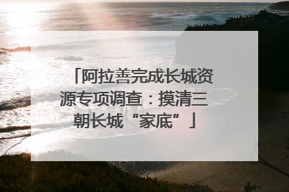 阿拉善完成长城资源专项调查：摸清三朝长城“家底”