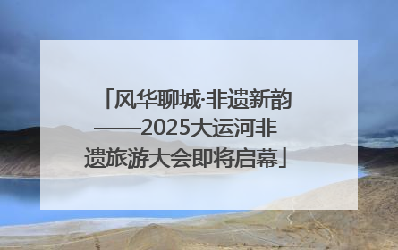 风华聊城·非遗新韵——2025大运河非遗旅游大会即将启幕