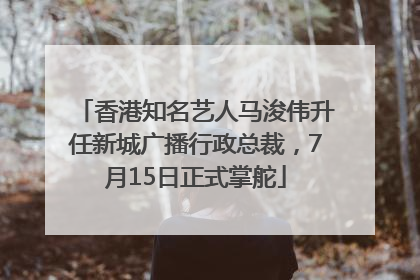 香港知名艺人马浚伟升任新城广播行政总裁，7月15日正式掌舵