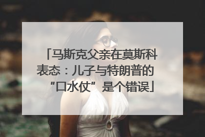 马斯克父亲在莫斯科表态：儿子与特朗普的“口水仗”是个错误