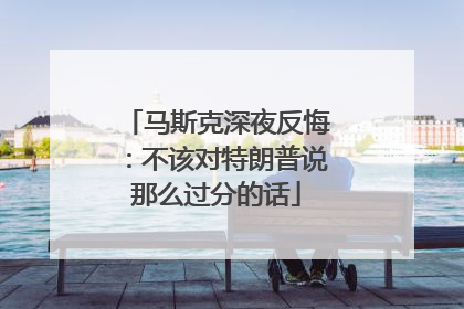 马斯克深夜反悔：不该对特朗普说那么过分的话