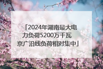 2024年湖南最大电力负荷5200万千瓦 京广沿线负荷相对集中