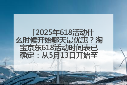 2025年618活动什么时候开始哪天最优惠？淘宝京东618活动时间表已确定：从5月13日开始至6月18日结束