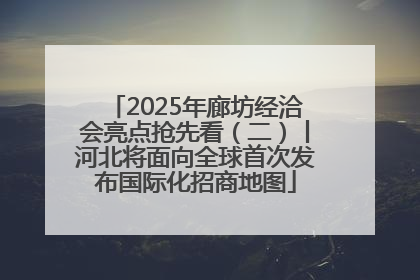 2025年廊坊经洽会亮点抢先看（二）丨河北将面向全球首次发布国际化招商地图