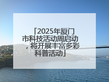 2025年厦门市科技活动周启动，将开展丰富多彩科普活动