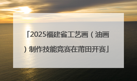 2025福建省工艺画（油画）制作技能竞赛在莆田开赛
