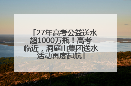 27年高考公益送水超1000万瓶！高考临近，洞庭山集团送水活动再度起航