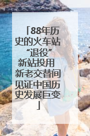 88年历史的火车站“退役” 新站投用 新老交替间见证中国历史发展巨变