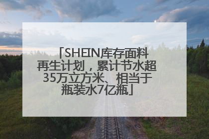 SHEIN库存面料再生计划，累计节水超35万立方米、相当于瓶装水7亿瓶